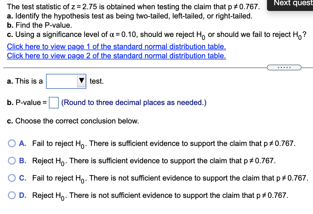 Next quest
The test statistic of z = 2.75 is obtained when testing the claim that p +0.767.
a. Identify the hypothesis test as being two-tailed, left-tailed, or right-tailed.
b. Find the P-value.
c. Using a significance level of a = 0.10, should we reject H, or should we fail to reject H,?
Click here to view page 1 of the standard normal distribution table.
Click here to view page 2 of the standard normal distribution table.
.....
a. This is a
test.
b. P-value =
(Round to three decimal places as needed.)
c. Choose the correct conclusion below.
A. Fail to reject Ho. There is sufficient evidence to support the claim that p + 0.767.
B. Reject Ho: There is sufficient evidence to support the claim that p + 0.767.
O C. Fail to reject Ho. There is not sufficient evidence to support the claim that p+ 0.767.
D. Reject Ho. There is not sufficient evidence to support the claim that p # 0.767.
