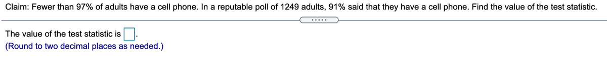 **Claim:** Fewer than 97% of adults have a cell phone. In a reputable poll of 1249 adults, 91% said that they have a cell phone. Find the value of the test statistic.

The value of the test statistic is [____].  
*(Round to two decimal places as needed.)*