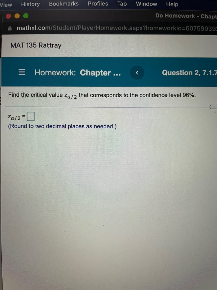 View
History
Bookmarks
Profiles
Tab
Window
Help
Do Homework- Chapt
mathxl.com/Student/PlayerHomework.aspx?homeworkld360759039:
MAT 135 Rattray
Homework: Chapter...
Question 2, 7.1.7
Find the critical value z /2 that corresponds to the confidence level 96%.
Za/2 =|
(Round to two decimal places as needed.)
%3D
