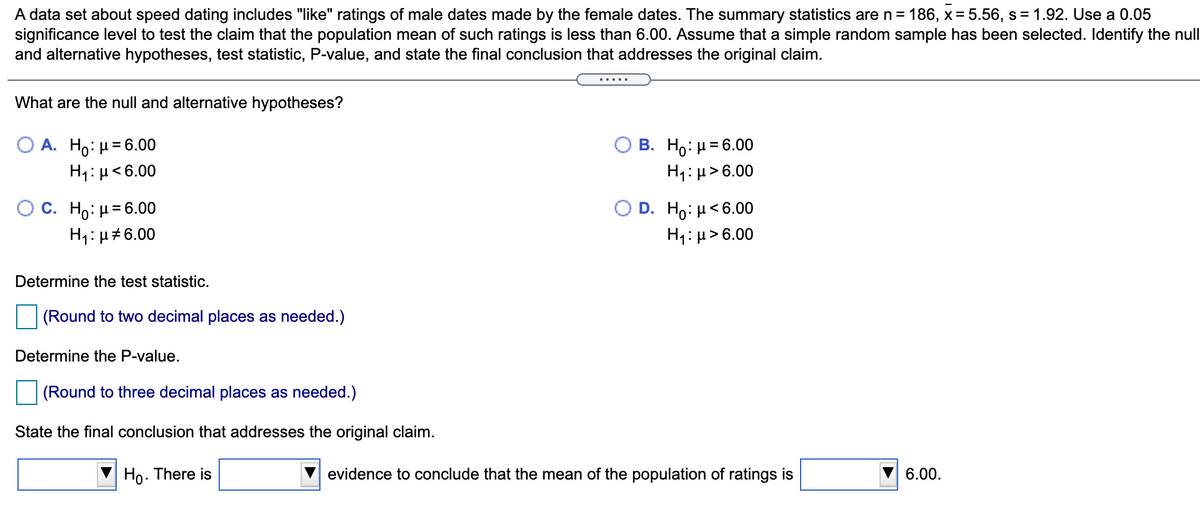 A data set about speed dating includes "like" ratings of male dates made by the female dates. The summary statistics are n = 186, x= 5.56, s = 1.92. Use a 0.05
significance level to test the claim that the population mean of such ratings is less than 6.00. Assume that a simple random sample has been selected. Identify the null
and alternative hypotheses, test statistic, P-value, and state the final conclusion that addresses the original claim.
... ..
What are the null and alternative hypotheses?
В. Но: 36.00
H1: µ>6.00
A. Ho: H= 6.00
%3D
H1: µ<6.00
O C. Ho: H= 6.00
D. H: μ<6.00
H1:µ#6.00
H1: µ> 6.00
Determine the test statistic.
(Round to two decimal places as needed.)
Determine the P-value.
(Round to three decimal places as needed.)
State the final conclusion that addresses the original claim.
Ho. There is
evidence to conclude that the mean of the population of ratings is
6.00.
