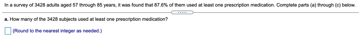 **Survey Overview:**

In a survey of 3,428 adults aged 57 through 85 years, it was found that 87.6% of them used at least one prescription medication. Complete parts (a) through (c) below.

**Question:**

a. How many of the 3,428 subjects used at least one prescription medication?  
(Round to the nearest integer as needed.)  

**Explanation:**

No graphs or diagrams are present. The task involves calculating the number of survey participants who used at least one prescription medication by applying the percentage (87.6%) to the total number (3,428).