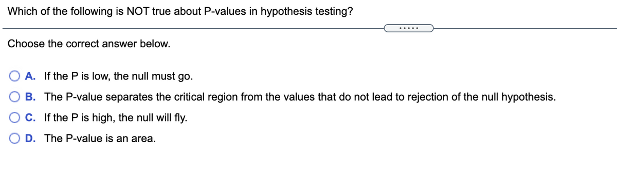 Which of the following is NOT true about P-values in hypothesis testing?
.....
Choose the correct answer below.
A. If the P is low, the null must go.
B. The P-value separates the critical region from the values that do not lead to rejection of the null hypothesis.
C. If the P is high, the null will fly.
O D. The P-value is an area.
