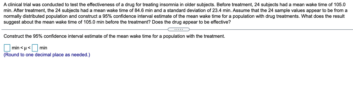 A clinical trial was conducted to test the effectiveness of a drug for treating insomnia in older subjects. Before treatment, 24 subjects had a mean wake time of 105.0
min. After treatment, the 24 subjects had a mean wake time of 84.6 min and a standard deviation of 23.4 min. Assume that the 24 sample values appear to be from a
normally distributed population and construct a 95% confidence interval estimate of the mean wake time for a population with drug treatments. What does the result
suggest about the mean wake time of 105.0 min before the treatment? Does the drug appear to be effective?
Construct the 95% confidence interval estimate of the mean wake time for a population with the treatment.
min < µ<
min
(Round to one decimal place as needed.)
