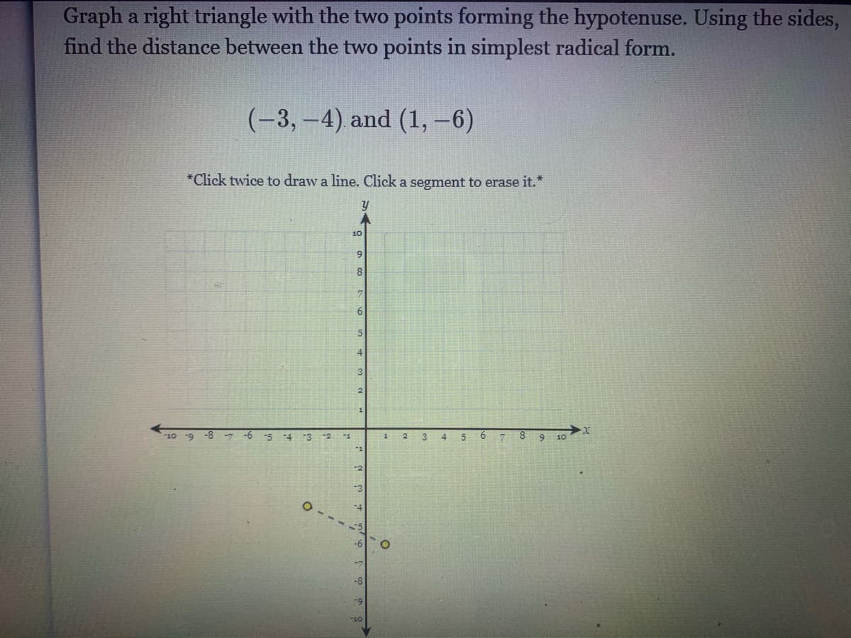 Graph a right triangle with the two points forming the hypotenuse. Using the sides,
find the distance between the two points in simplest radical form.
(-3,-4) and (1,-6)
*Click twice to draw a line. Click a segment to erase it.*
10
9.
6
5.
-5
-4
-3
-2
-7
O --
-8
-9
