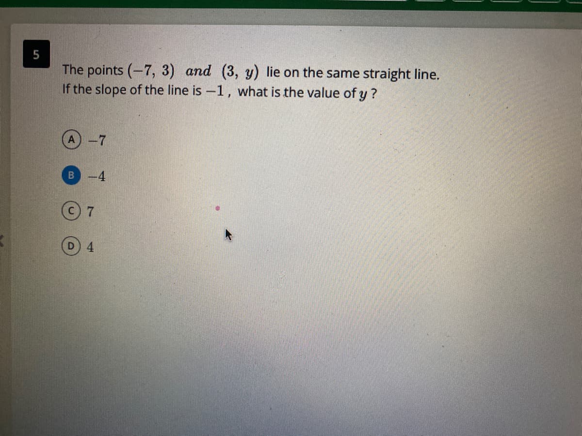 The points (-7, 3) and (3, y) lie on the same straight line.
If the slope of the line is -1, what is the value of y ?
B-4
4.
