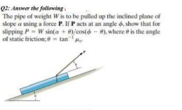 Q2: Answer the following
The pipe of weight W is to be pulled up the inclined plane of
slope a using a force P. If P acts at an angle d, show that for
slipping P = W sin(a + e)/cos(d-8), where # is the angle
of static friction; 8 = tan
