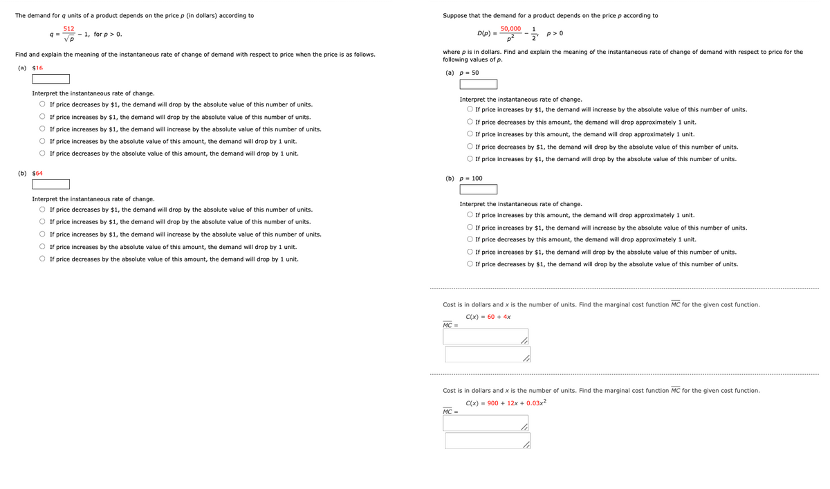 The demand for q units of a product depends on the price p (in dollars) according to
9 =
512
Vp
1, for p > 0.
Suppose that the demand for a product depends on the price p according to
50,000 1
D(p) =
--༔
p2
p>0
Find and explain the meaning of the instantaneous rate of change of demand with respect to price when the price is as follows.
(a) $16
where p is in dollars. Find and explain the meaning of the instantaneous rate of change of demand with respect to price for the
following values of p.
Interpret the instantaneous rate of change.
○ If price decreases by $1, the demand will drop by the absolute value of this number of units.
(b) $64
If price increases by $1, the demand will drop by the absolute value of this number of units.
If price increases by $1, the demand will increase by the absolute value of this number of units.
If price increases by the absolute value of this amount, the demand will drop by 1 unit.
If price decreases by the absolute value of this amount, the demand will drop by 1 unit.
Interpret the instantaneous rate of change.
○ If price decreases by $1, the demand will drop by the absolute value of this number of units.
○ If price increases by $1, the demand will drop by the absolute value of this number of units.
If price increases by $1, the demand will increase by the absolute value of this number of units.
If price increases by the absolute value of this amount, the demand will drop by 1 unit.
If price decreases by the absolute value of this amount, the demand will drop by 1 unit.
(a) p= 50
Interpret the instantaneous rate of change.
If price increases by $1, the demand will increase by the absolute value of this number of units.
If price decreases by this amount, the demand will drop approximately 1 unit.
If price increases by this amount, the demand will drop approximately 1 unit.
If price decreases by $1, the demand will drop by the absolute value of this number of units.
If price increases by $1, the demand will drop by the absolute value of this number of units.
(b) p 100
Interpret the instantaneous rate of change.
If price increases by this amount, the demand will drop approximately 1 unit.
If price increases by $1, the demand will increase by the absolute value of this number of units.
If price decreases by this amount, the demand will drop approximately 1 unit.
If price increases by $1, the demand will drop by the absolute value of this number of units.
If price decreases by $1, the demand will drop by the absolute value of this number of units.
Cost is in dollars and x is the number of units. Find the marginal cost function MC for the given cost function.
C(x)=60+ 4x
MC =
Cost is in dollars and x is the number of units. Find the marginal cost function MC for the given cost function.
C(x) 900+12x + 0.03x²
MC =