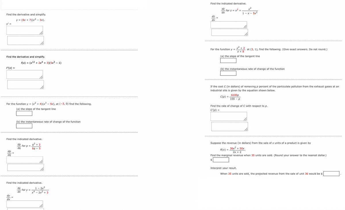 Find the derivative and simplify.
y = (8x+7)(x² - 3x).
y' =
Find the derivative and simplify.
f(x) = (x12+2x+3)(5x³- 1)
f'(x) =
Find the indicated derivative.
for z = x²+
dx
x2
1-x-5x2
dz
dx
x²+2
For the function y =
x+8
at (3, 1), find the following. (Give exact answers. Do not round.)
(a) the slope of the tangent line
(b) the instantaneous rate of change of the function
If the cost C (in dollars) of removing p percent of the particulate pollution from the exhaust gases at an
industrial site is given by the equation shown below.
C(p) =
6100p
100-p
For the function y = (x² + 4)(x³- 9x), at (-3, 0) find the following.
(a) the slope of the tangent line
Find the rate of change of C with respect to p.
C'(p) =
(b) the instantaneous rate of change of the function
Find the indicated derivative.
dp
- for p =
dq
92+2
69-5
dp
da
Find the indicated derivative.
dx
dy
1- 2x2
for y=
dx
x4-2x²+3
Suppose the revenue (in dollars) from the sale of x units of a product is given by
R(x) =
36x² + 50x
2x + 2
Find the marginal revenue when 35 units are sold. (Round your answer to the nearest dollar.)
$
Interpret your result.
When 35 units are sold, the projected revenue from the sale of unit 36 would be $