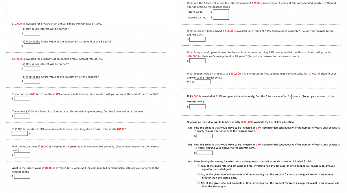 $19,000 is invested for 8 years at an annual simple interest rate of 16%.
(a) How much interest will be earned?
$
(b) What is the future value of the investment at the end of the 8 years?
$
$20,000 is invested for 6 months at an annual simple interest rate of 3%.
(a) How much interest will be earned?
$
(b) What is the future value of the investment after 6 months?
$
If you borrow $700 for 6 months at 8% annual simple interest, how much must you repay at the end of the 6 months?
$
If you lend $3700 to a friend for 15 months at 8% annual simple interest, find the future value of the loan.
$
If $5000 is invested at 9% annual simple interest, how long does it take to be worth $8150?
yr
What are the future value and the interest earned if $2600 is invested for 4 years at 8% compounded quarterly? (Round
your answers to the nearest cent.)
future value
$
interest earned
$
What interest will be earned if $6600 is invested for 6 years at 11% compounded monthly? (Round your answer to the
nearest cent.)
What lump sum do parents need to deposit in an account earning 15%, compounded monthly, so that it will grow to
$90,000 for their son's college fund in 18 years? (Round your answer to the nearest cent.)
What present value P amounts to $280,000 if it is invested at 7%, compounded semiannually, for 17 years? (Round your
answer to the nearest cent.)
P = $
1
If $9,000 is invested at 9.5% compounded continuously, find the future value after 3
nearest cent.)
years. (Round your answer to the
2
$
Suppose an individual wants to have exactly $300,000 available for her child's education.
(a) Find the amount that would have to be invested at 13% compounded continuously, if the number of years until college is
7 years. (Round your answer to the nearest cent.)
$
Find the future value if $9000 is invested for 9 years at 12% compounded annually. (Round your answer to the nearest
cent.)
$
(b) Find the amount that would have to be invested at 13% compounded continuously, if the number of years until college is
14 years. (Round your answer to the nearest cent.)
$
What is the future value if $8500 is invested for 6 years at 11% compounded semiannually? (Round your answer to the
nearest cent.)
$
(c) Does leaving the money invested twice as long mean that half as much is needed initially? Explain.
○ Yes, at the given rate and amounts of time, investing half the amount for twice as long will result in an amount
equal to the stated goal.
No, at the given rate and amounts of time, investing half the amount for twice as long will result in an amount
greater than the stated goal.
No, at the given rate and amounts of time, investing half the amount for twice as long will result in an amount less
than the stated goal.