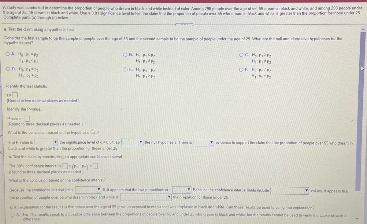 A study was conducted to determine the proportion of people who dream in black and white instead of color. Among 296 people over the age of 55, 69 dream in black and white, and among 293 people under
the age of 25, 16 dream in black and white. Use a 0.01 significance level to test the claim that the proportion of people over 55 who dream in black and white is greater than the proportion for those under 25.
Complete parts (a) through (c) below.
a. Test the claim using a hypothesis test.
Consider the first sample to be the sample of people over the age of 55 and the second sample to be the sample of people under the age of 25. What are the null and alternative hypotheses for the
hypothesis test?
O A. Ho P1 = P2
H P1 <P2
O B. Ho P1 SP2
H P, P2
O E. Ho P1 =P2
H Pi >P2
O C. Ho P1ZP2
H Pi #P2
O D. Ho P1=P2
O F. Ho P1 #P2
H: P1 = P2
Identify the test statistic
(Round to two decimal places as needed.)
Identify the P-value
P-value =
(Round to three decimal places as needed)
What is the conclusion based on the hypothesis test?
V the significance level of a = 0.01, so
black and white is greater than the proportion for those under 25.
The P-value is
v the null hypothesis. There is
V evidence to support the claim that the proportion of people over 55 who dream in
b. Test the claim by constructing an appropriate confidence interval.
The 98% confidence interval is< (P1 - P2) <U
(Round to three decimal places as needed.)
What is the conclusion based on the confidence interval?
Because the confidence interval limits
V 0, it appears that the two proportions are
V Because the confidence interval limits include
V values, it appears that
the proportion of people over 55 who dream in black and white is
V the proportion for those under 25.
C. An explanation for the results is that those over the age of 55 grew up exposed to media that was displayed in black and white. Can these results be used to verify that explanation?
O A. No The results speak to a possible difference between the proportions of people over 55 and under 25 who dream in black and white, but the results cannot be used to verify the cause of such a
difference.
