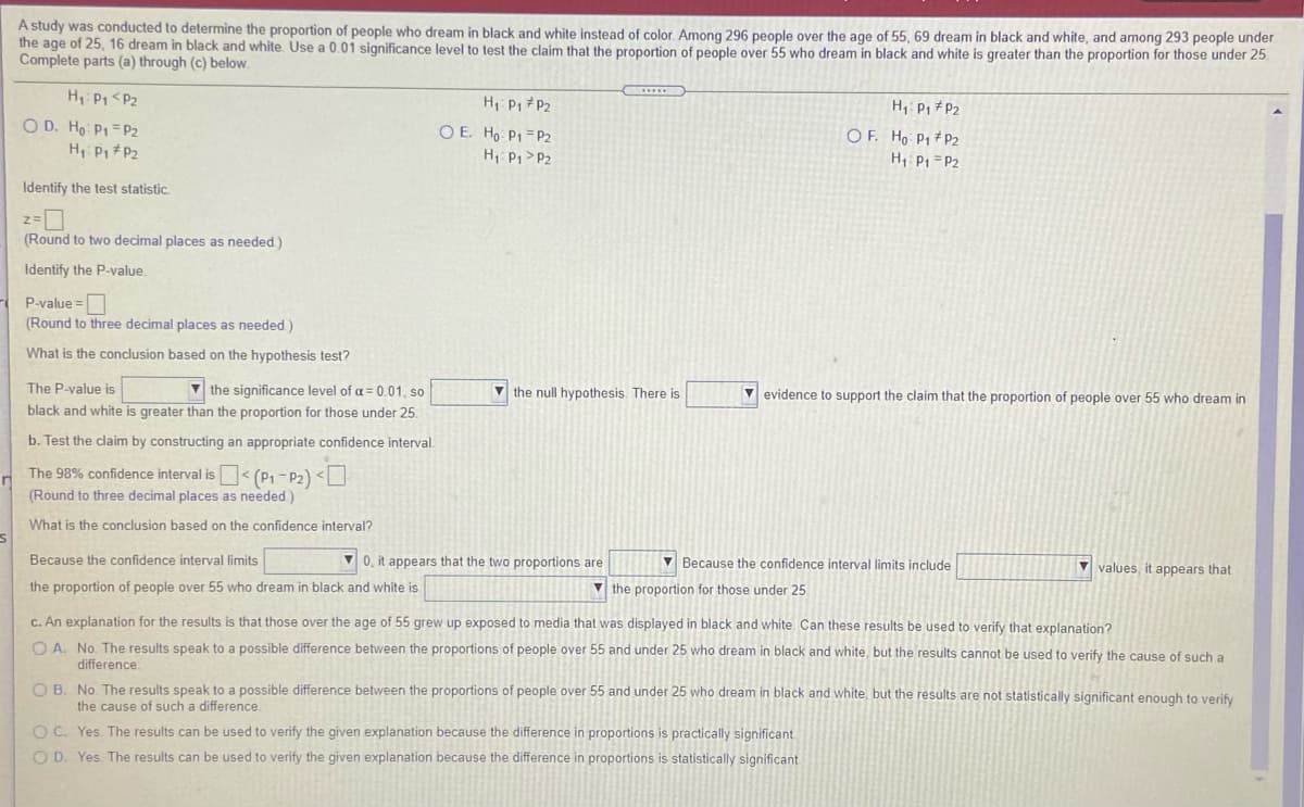 A study was conducted to determine the proportion of people who dream in black and white instead of color. Among 296 people over the age of 55, 69 dream in black and white, and among 293 people under
the age of 25, 16 dream in black and white. Use a 0.01 significance level to test the claim that the proportion of people over 55 who dream in black and white is greater than the proportion for those under 25
Complete parts (a) through (c) below.
H, Pp <Pz
H Pi P2
O E. Ho PI = P2
H Pp >P2
H, P1 P2
O D. Ho P1= P2
H Pp # P2
O F. Ho P1 #P2
H P1 =P2
Identify the test statistic.
(Round to two decimal places as needed)
Identify the P-value.
P-value =
(Round to three decimal places as needed)
What is the conclusion based on the hypothesis test?
The P-value is
V the significance level of a = 0.01, so
black and white is greater than the proportion for those under 25.
V the null hypothesis. There is
V evidence to support the claim that the proportion of people over 55 who dream in
b. Test the claim by constructing an appropriate confidence interval.
The 98% confidence interval is < (P1 - P2) <O
(Round to three decimal places as needed)
What is the conclusion based on the confidence interval?
Because the confidence interval limits
V 0, it appears that the two proportions are
V Because the confidence interval limits include
V values, it appears that
the proportion of people over 55 who dream in black and white is
V the proportion for those under 25
C. An explanation for the results is that those over the age of 55 grew up exposed to media that was displayed in black and white. Can these results be used to verify that explanation?
O A. No. The results speak to a possible difference between the proportions of people over 55 and under 25 who dream in black and white, but the results cannot be used to verify the cause of such a
difference
O B. No The results speak to a possible difference between the proportions of people over 55 and under 25 who dream in black and white, but the results are not statistically significant enough to verify
the cause of such a difference.
O C. Yes. The results can be used to verify the given explanation because the difference in proportions is practically significant.
O D. Yes The results can be used to verify the given explanation because the difference in proportions is statistically significant
