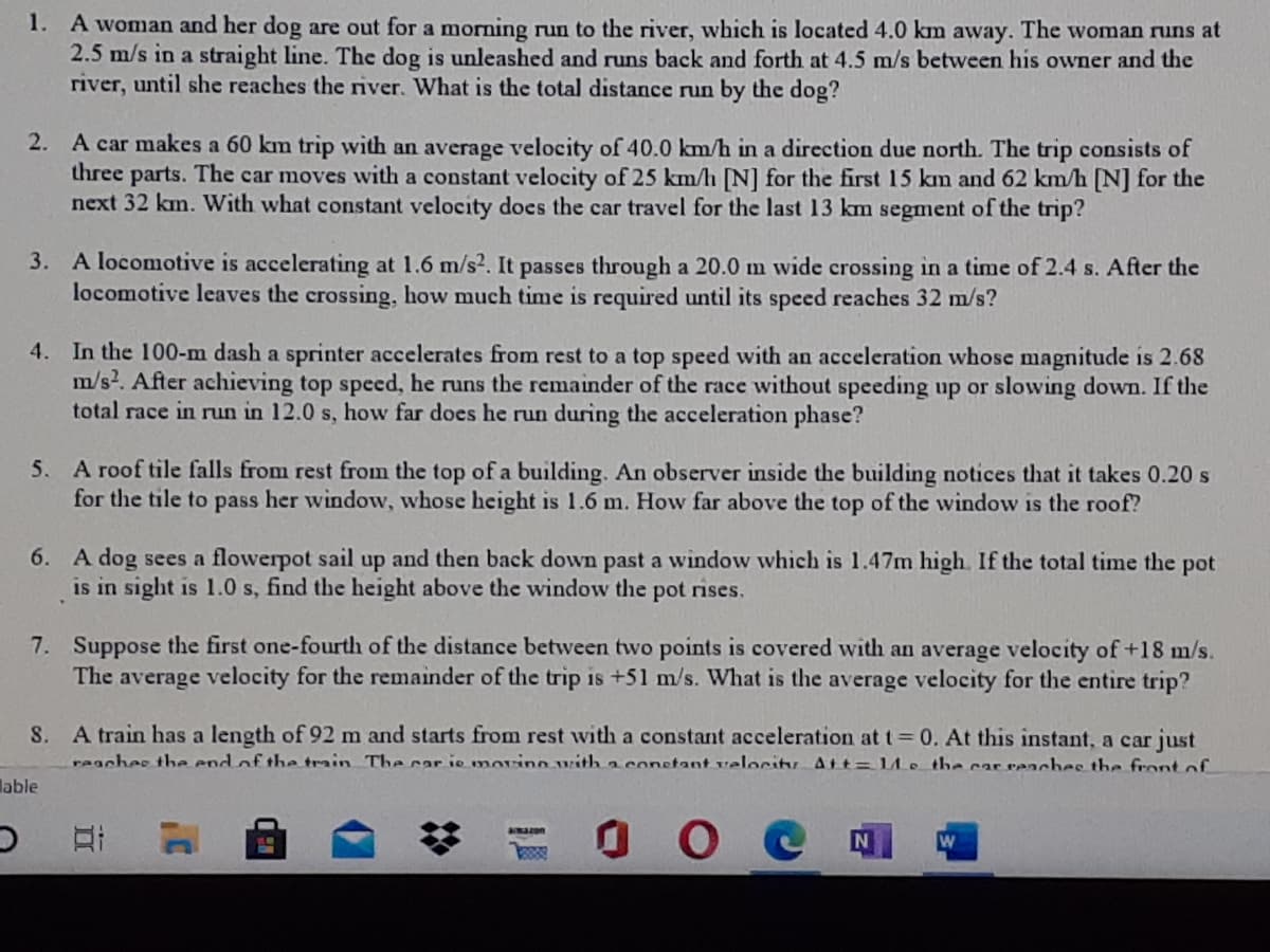 1. A woman and her dog are out for a morning run to the river, which is located 4.0 km away. The woman runs at
2.5 m/s in a straight line. The dog is unleashed and runs back and forth at 4.5 m/s between his owner and the
river, until she reaches the river. What is the total distance run by the dog?
2. A car makes a 60 km trip with an average velocity of 40.0 km/h in a direction due north. The trip consists of
three parts. The car moves with a constant velocity of 25 km/h [N] for the first 15 km and 62 km/h [N] for the
next 32 km. With what constant velocity does the car travel for the last 13 km segment of the trip?
3. A locomotive is accelerating at 1.6 m/s2. It passes through a 20.0 m wide crossing in a time of 2.4 s. After the
locomotive leaves the crossing, how much time is required until its speed reaches 32 m/s?
4. In the 100-m dash a sprinter accelerates from rest to a top speed with an acceleration whose magnitude is 2.68
m/s2. After achieving top speed, he runs the remainder of the race without speeding up or slowing down. If the
total race in run in 12.0 s, how far does he run during the acceleration phase?
5. A roof tile falls from rest from the top of a building. An observer inside the building notices that it takes 0.20 s
for the tile to pass her window, whose height is 1.6 m. How far above the top of the window is the roof?
6. A dog sees a flowerpot sail up and then back down past a window which is 1.47m high. If the total time the pot
is in sight is 1.0 s, find the height above the window the pot rises.
7. Suppose the first one-fourth of the distance between two points is covered with an average velocity of+18 m/s.
The average velocity for the remainder of the trip is +51 m/s. What is the average velocity for the entire trip?
S. A train has a length of 92 m and starts from rest with a constant acceleration at t= 0. At this instant, a car just
reaches the end of the train The car ie morino with a constant velocitu Att= LLe the car reaches the frontof
lable
