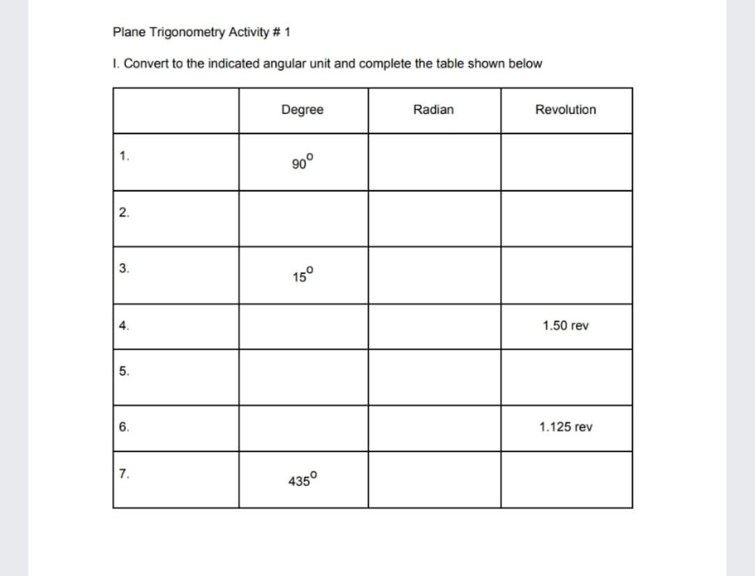 Plane Trigonometry Activity # 1
I. Convert to the indicated angular unit and complete the table shown below
Degree
Radian
Revolution
1.
90°
2.
3.
15°
4.
1.50 rev
5.
6.
1.125 rev
7.
435°
