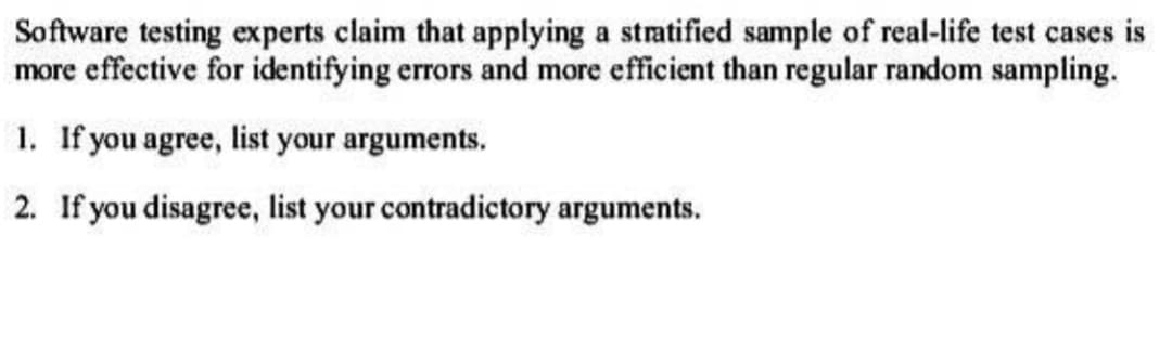 Software testing experts claim that applying a stratified sample of real-life test cases is
more effective for identifying errors and more efficient than regular random sampling.
1. If you agree, list your arguments.
2. If you disagree, list your contradictory arguments.