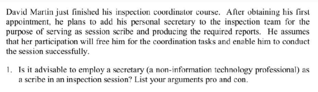 David Martin just finished his inspection coordinator course. After obtaining his first
appointment, he plans to add his personal secretary to the inspection team for the
purpose of serving as session scribe and producing the required reports. He assumes
that her participation will free him for the coordination tasks and enable him to conduct
the session successfully.
1. Is it advisable to employ a secretary (a non-information technology professional) as
a scribe in an inspection session? List your arguments pro and con.