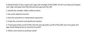 Mang ld plans to buy goats and y pigs wth a budeet of Pho 6000. His farm can keeg up to 8 goats
and 7 pies. tach got costs he ss0 and each pig covs he 700.
1. density the variables. Make a table of values
2. Set up the objective function.
3 Give the constrains in mathematical expression
4 Gragh the conraines and identily the soluton
S.Heach goat yieldsa profit of he 120 and each p vielda profit of Pho 200, how many goats
Pes should Mang fd buy to maimiae his profe
and
6. What is that masimum profit per week?
