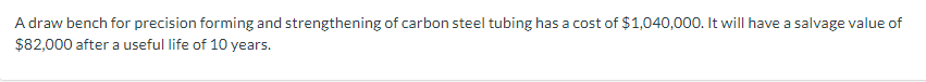 A draw bench for precision forming and strengthening of carbon steel tubing has a cost of $1,040,000. It will have a salvage value of
$82,000 after a useful life of 10 years.