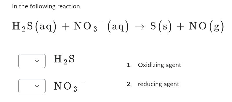 In the following reaction
H₂S (aq) + NO3¯(aq)
H₂S
NO 3
→ S (s) + NO(g)
1. Oxidizing agent
2. reducing agent