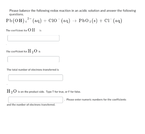 Please balance the following redox reaction in an acidic solution and answer the following
questions.
Pb(OH)² (aq) + C10¯(aq) → PbO₂ (s) + Cl¯ (aq)
The coefficient for OH is
2-
The coefficient for H2O is
The total number of electrons transferred is
H₂O is on the product side. Type T for true, or F for false.
and the number of electrons transferred.
. Please enter numeric numbers for the coefficients