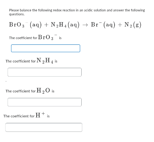 Please balance the following redox reaction in an acidic solution and answer the following
questions.
BrO 3 (aq) + N₂H4 (aq) → Br¯(aq) + N₂(g)
The coefficient for BrO 3 is
The coefficient for N 2 H 4 is
The coefficient for H2O is
The coefficient for H+ is