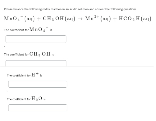 Please balance the following redox reaction in an acidic solution and answer the following questions.
2+
MnO4 (aq) + CH3 OH(aq) → Mn²+ (aq) + HCO₂ H(aq)
The coefficient for MnO4 is
The coefficient for CH 3 OH is
The coefficient for
H+
is
The coefficient for H2O is