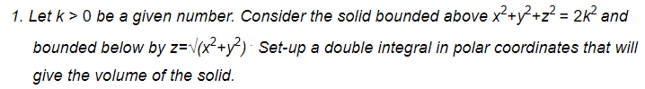 1. Let k > 0 be a given number. Consider the solid bounded above x²+y?+z? = 2k? and
bounded below by z=v(x²+y²)· Set-up a double integral in polar coordinates that will
give the volume of the solid.
