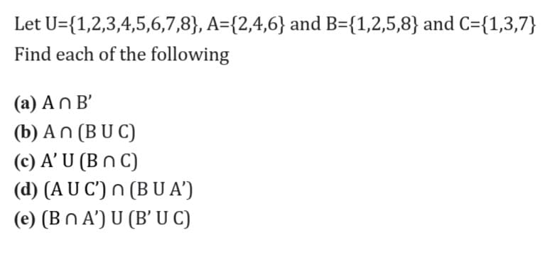 Let U={1,2,3,4,5,6,7,8}, A={2,4,6} and B={1,2,5,8} and C={1,3,7}
Find each of the following
(a) An B'
(b) An (B U C)
(c) A’ U (B n C)
(d) (A U C') n (B U A')
(e) (Bn A') U (B' U C)
