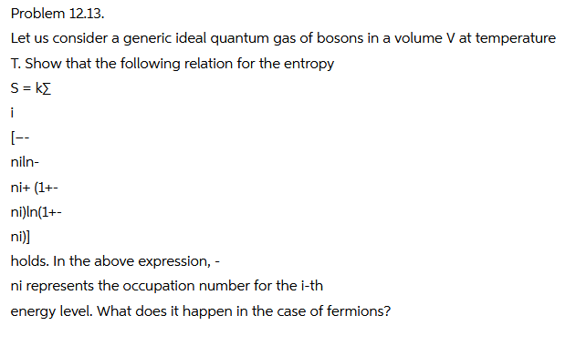 Problem 12.13.
Let us consider a generic ideal quantum gas of bosons in a volume V at temperature
T. Show that the following relation for the entropy
S = kE
i
[--
niln-
ni+ (1+-
ni)ln(1+-
ni)]
holds. In the above expression, -
ni represents the occupation number for the i-th
energy level. What does it happen in the case of fermions?
