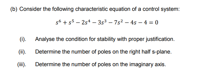 (b) Consider the following characteristic equation of a control system:
s6 + s5 – 2s4 – 3s3 – 7s2 – 4s – 4 = 0
(i).
Analyse the condition for stability with proper justification.
(ii).
Determine the number of poles on the right half s-plane.
(iii).
Determine the number of poles on the imaginary axis.
