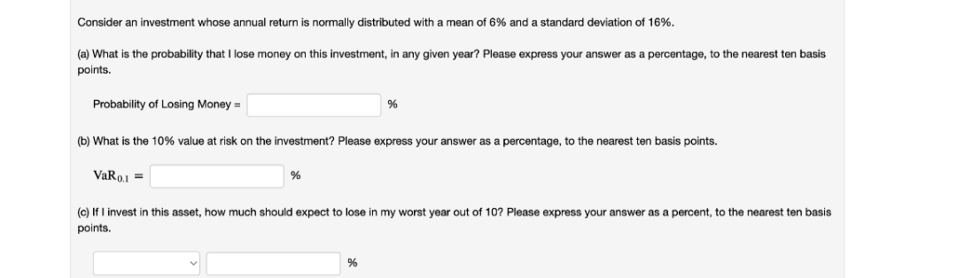 Consider an investment whose annual return is normally distributed with a mean of 6% and a standard deviation of 16%.
(a) What is the probability that I lose money on this investment, in any given year? Please express your answer as a percentage, to the nearest ten basis
points.
Probability of Losing Money =
(b) What is the 10% value at risk on the investment? Please express your answer as a percentage, to the nearest ten basis points.
VaRo.1 =
(c) If I invest in this asset, how much should expect to lose in my worst year out of 10? Please express your answer as a percent, to the nearest ten basis
points.
