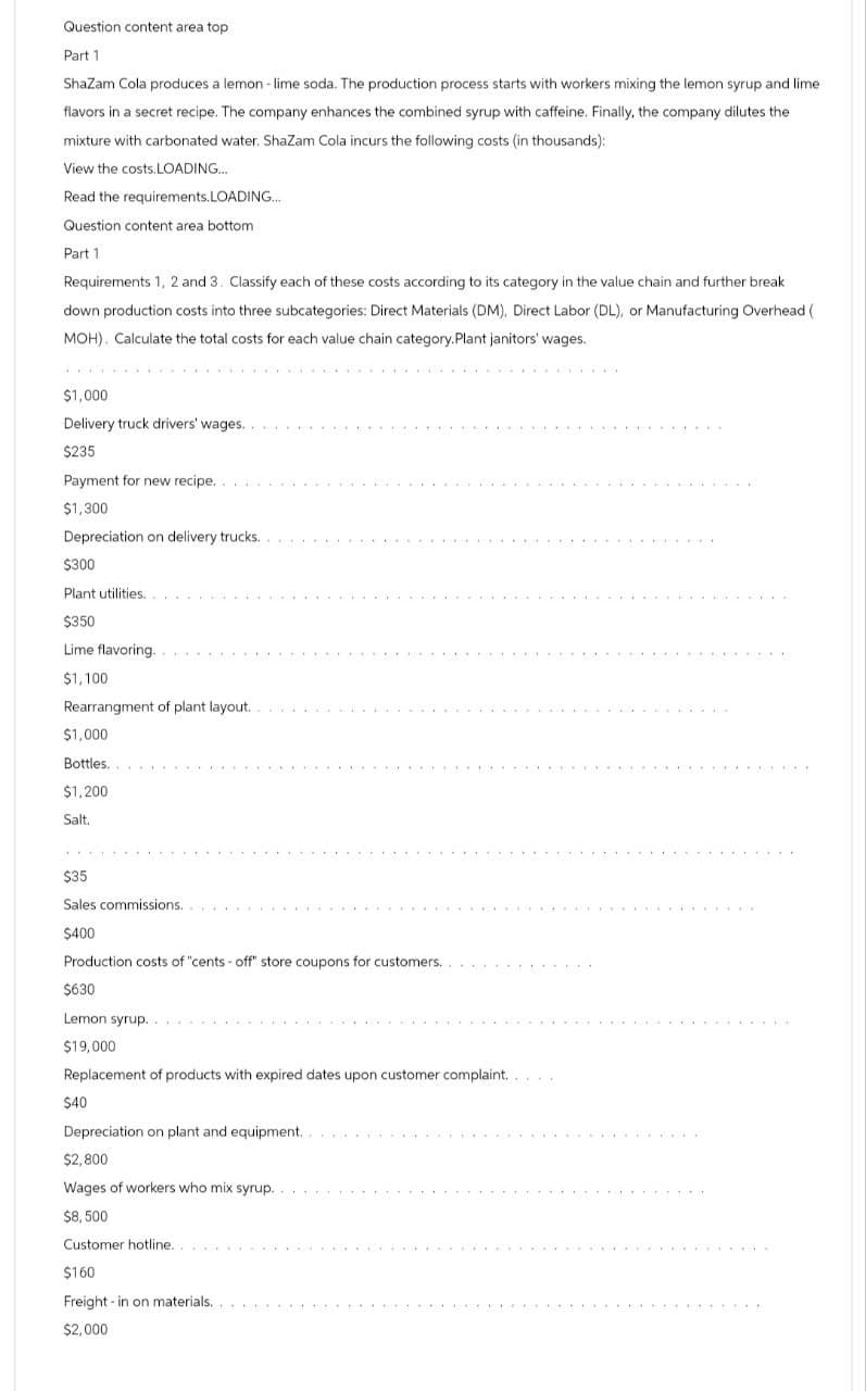 Question content area top
Part 1
Shazam Cola produces a lemon - lime soda. The production process starts with workers mixing the lemon syrup and lime
flavors in a secret recipe. The company enhances the combined syrup with caffeine. Finally, the company dilutes the
mixture with carbonated water. Shazam Cola incurs the following costs (in thousands):
View the costs.LOADING...
Read the requirements.LOADING...
Question content area bottom
Part 1
Requirements 1, 2 and 3. Classify each of these costs according to its category in the value chain and further break
down production costs into three subcategories: Direct Materials (DM), Direct Labor (DL), or Manufacturing Overhead (
MOH). Calculate the total costs for each value chain category.Plant janitors' wages.
$1,000
Delivery truck drivers' wages..
$235
Payment for new recipe...
$1,300
Depreciation on delivery trucks...
$300
Plant utilities..
$350
Lime flavoring..
$1,100
Rearrangment of plant layout..
$1,000
Bottles...
$1,200
Salt.
$35
Sales commissions..
$400
Production costs of "cents-off" store coupons for customers..
$630
Lemon syrup..
$19,000
Replacement of products with expired dates upon customer complaint...
$40
Depreciation on plant and equipment..
$2,800
Wages of workers who mix syrup..
$8,500
Customer hotline..
$160
Freight in on materials..
$2,000