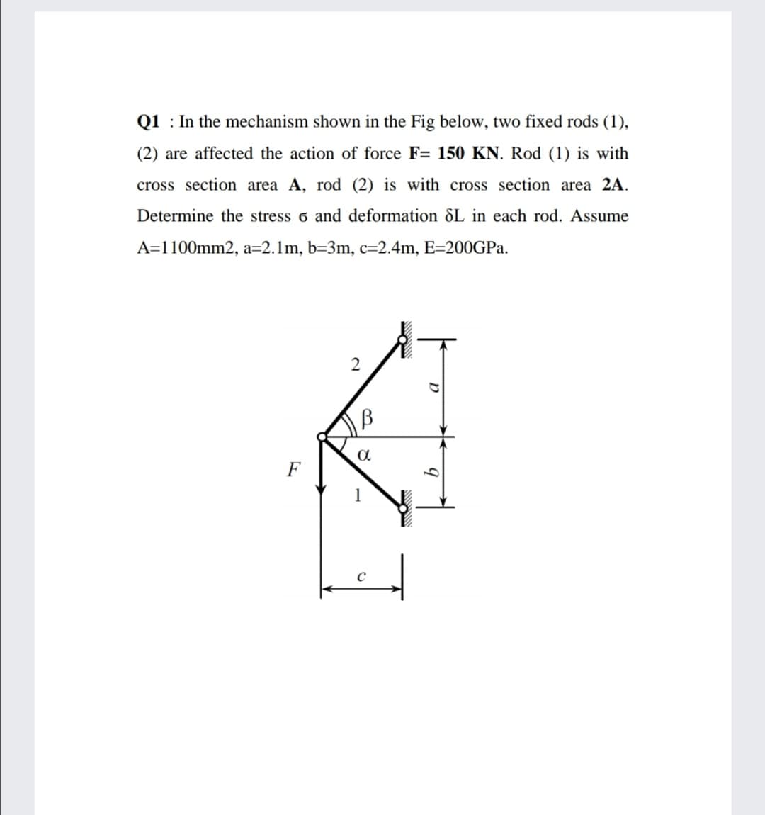 Q1 : In the mechanism shown in the Fig below, two fixed rods (1),
(2) are affected the action of force F= 150 KN. Rod (1) is with
cross section area A, rod (2) is with cross section area 2A.
Determine the stress 6 and deformation &L in each rod. Assume
A=1100mm2, a=2.1m, b=3m, c=2.4m, E=200GPA.
