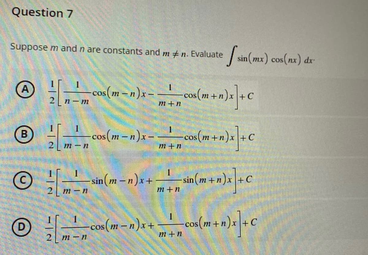 Question 7
Suppose m and n are constants and m #n. Evaluate [sin(mx) cos(nx) dx-
1
A
[-m cos (m − n)x-
COS
2n-m
m+n cos (m + n)x] + C
+ -cos (m + n)x] + C
1
B
[ cos(m-n)x -
m-n
7777
1
©
-sin(m-n)x+
+ -sin(m+n)x+C
2m-n
m+n
-cos(m-n)x+
-cos(m+n)
+ n) x] + C
2 m-n
m+n