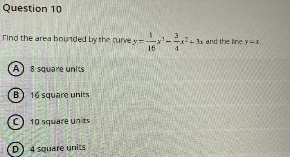 Question 10
Find the area bounded by the curve y =
1
16
A 8 square units
B) 16 square units
10 square units
4 square units
3
-x³-
3
4
+ 3x and the line y=x.