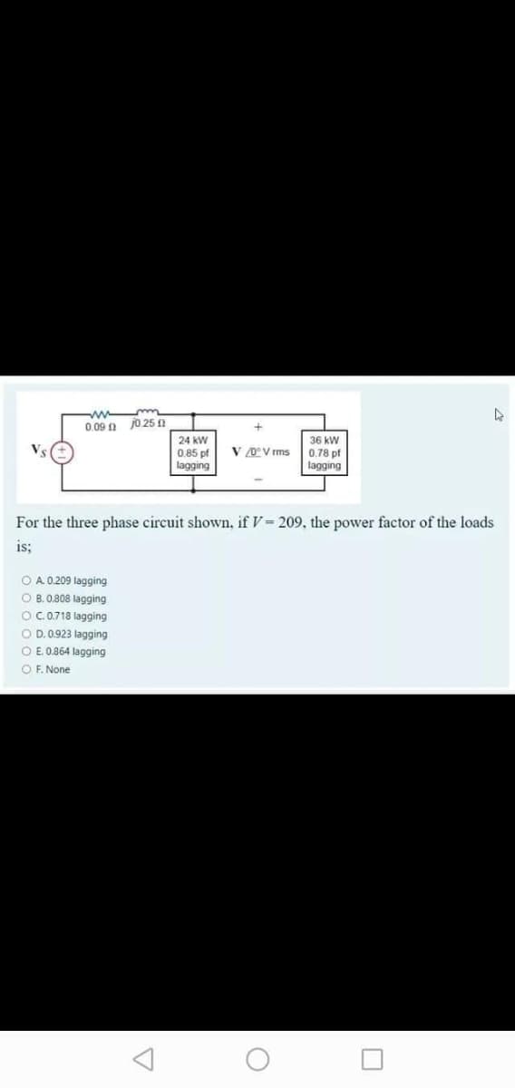 0.09 0 jo 25 n
36 kW
0.78 pf
lagging
24 kW
V 0°V rms
0.85 pf
lagging
For the three phase circuit shown, if V= 209, the power factor of the loads
is;
O A. 0.209 lagging
O B. 0.808 lagging
O C.0.718 lagging
O D. 0.923 lagging
O E 0.864 lagging
O F. None
