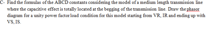 C- Find the formulas of the ABCD constants considering the model of a medium length transmission line
where the capacitive effect is totally located at the begging of the transmission line. Draw the phasor
diagram for a unity power factor load condition for this model starting from VR, IR and ending up with
VS, IS.
