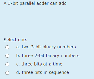 A 3-bit parallel adder can add
Select one:
a. two 3-bit binary numbers
b. three 2-bit binary numbers
c. three bits at a time
d. three bits in sequence
