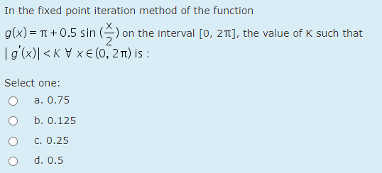 In the fixed point iteration method of the function
g(x) = T +0.5 sin (-) on the interval [0, 21], the value of K such that
2
|g'(x)| <K V x E (0, 2 T1) is :
Select one:
a. 0.75
b. 0.125
c. 0.25
d. 0.5
