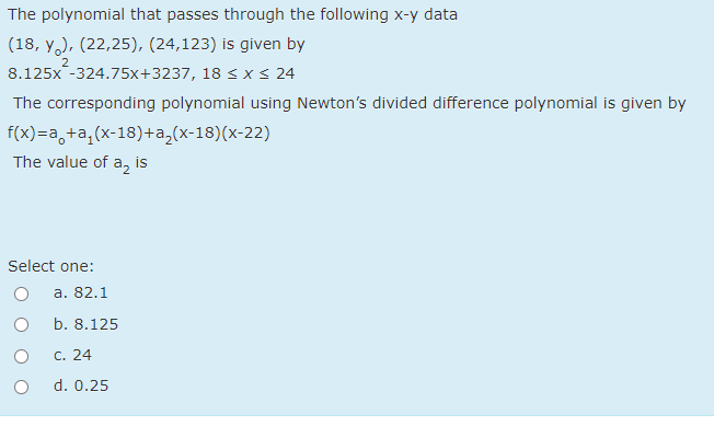 The polynomial that passes through the following x-y data
(18, y,), (22,25), (24,123) is given by
8.125x -324.75x+3237, 18 < x < 24
2
The corresponding polynomial using Newton's divided difference polynomial is given by
f(x)=a,+a,(x-18)+a,(x-18)(x-22)
The value of a, is
Select one:
а. 82.1
b. 8.125
С. 24
d. 0.25
