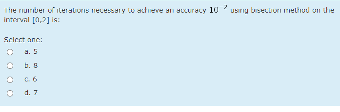 The number of iterations necessary to achieve an accuracy 10-2 using bisection method on the
interval [0,2] is:
Select one:
а. 5
b. 8
С. 6
d. 7
