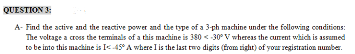 QUESTION 3:
A- Find the active and the reactive power and the type of a 3-ph machine under the following conditions:
The voltage a cross the terminals of a this machine is 380 < -30° V whereas the current which is assumed
to be into this machine is I< -45° A where I is the last two digits (from right) of your registration number.
