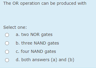 The OR operation can be produced with
Select one:
a. two NOR gates
b. three NAND gates
c. four NAND gates
d. both answers (a) and (b)
