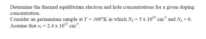 Determine the thermal equilibrium electron and hole concentrations for a given doping
concentration.
Consider an germanium sample at T = 300°K in which Na = 5 x 1013 cm³ and Na = 0.
Assume that n; = 2.4 x 103 cm³.
