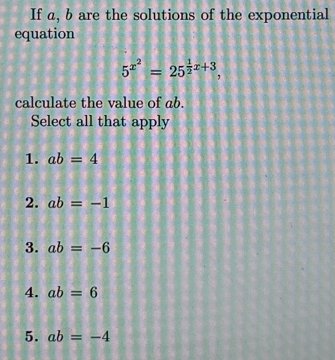 If a, b are the solutions of the exponential
equation
calculate the value of ab.
Select all that apply
1. ab = 4
2. ab = -1
3. ab = -6
4. ab 6
=
5² = 25+3
5. ab = -4
: