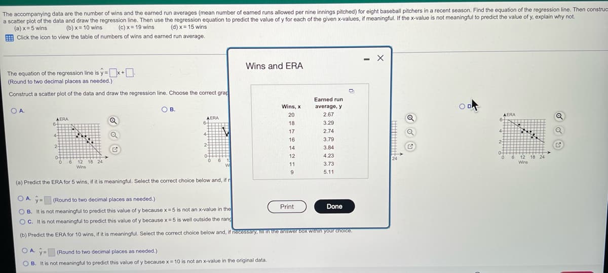 ### Accompanying Data Analysis: Wins and Earned Run Averages

The accompanying data consists of the number of wins and the earned run averages (mean number of earned runs allowed per nine innings pitched) for eight baseball pitchers in a recent season. The goal is to find the equation of the regression line, construct a scatter plot of the data, and make predictions using the regression equation. If the x-value is not meaningful for predicting the value of y, an explanation is required.

#### Given Data Table:

| Wins (x) | Earned Run Average (ERA, y) |
|----------|-----------------------------|
| 20       | 2.67                        |
| 18       | 3.29                        |
| 12       | 2.74                        |
| 17       | 3.79                        |
| 14       | 3.84                        |
| 16       | 4.23                        |
| 11       | 3.73                        |
| 9        | 5.11                        |

- **Equation of the Regression Line**: 
  \( \hat{y} = \boxed{} + \boxed{}x \)
  (Round to two decimal places as needed.)

#### Scatter Plot and Regression Line Graphs:

##### Graph Options:

1. **Option A**:
   - Title: Wins vs. ERA
   - X-Axis: Wins
   - Y-Axis: ERA
   - Description: Scatter plot showing the relationship with the regression line.
   ![Graph Option A](#)

2. **Option B**:
   - Title: Wins vs. ERA
   - X-Axis: Wins
   - Y-Axis: ERA
   - Description: Different scatter plot representation.
   ![Graph Option B](#)

3. **Option C**:
   - Title: Wins vs. ERA
   - X-Axis: Wins
   - Y-Axis: ERA
   - Description: Another scatter plot representation.
   ![Graph Option C](#)

4. **Option D**:
   - Title: Wins vs. ERA
   - X-Axis: Wins
   - Y-Axis: ERA
   - Description: Scatter plot showing the relationship with another regression line.
   ![Graph Option D](#)

#### Predictions and Explanations:

1. **Predict the ERA for 5 Wins**:
   - Choose the correct option:
    