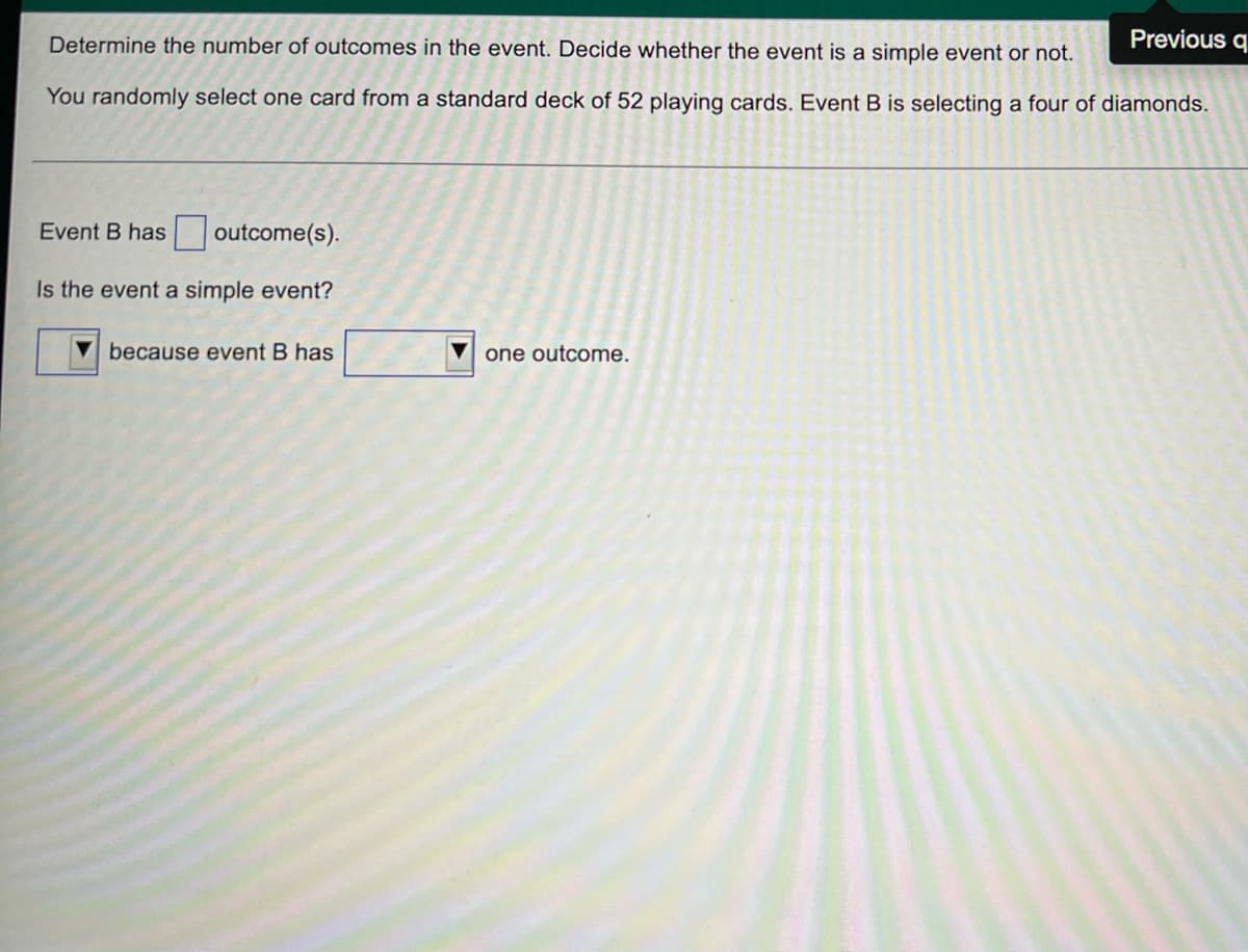 Previous q
Determine the number of outcomes in the event. Decide whether the event is a simple event or not.
You randomly select one card from a standard deck of 52 playing cards. Event B is selecting a four of diamonds.
Event B has
outcome(s).
Is the event a simple event?
because event B has
one outcome.