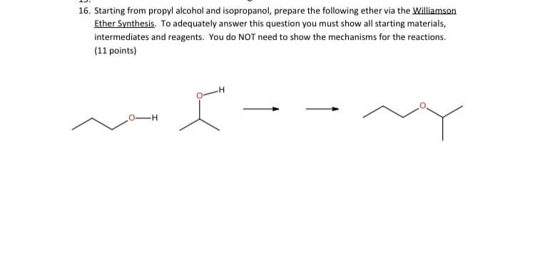 16. Starting from propyl alcohol and isopropanol, prepare the following ether via the Williamson
Ether Synthesis. To adequately answer this question you must show all starting materials,
intermediates and reagents. You do NOT need to show the mechanisms for the reactions.
(11 points)
--
