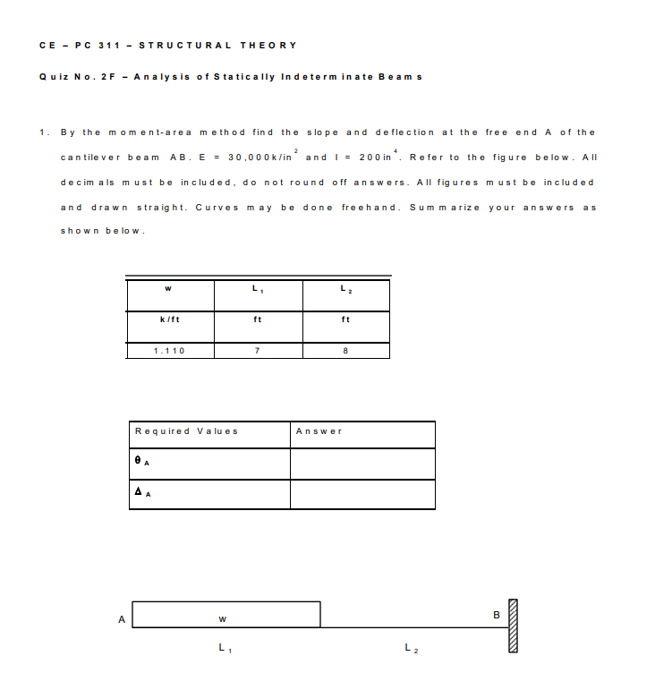 CE - PC 311 - STRUCTURAL THEORY
Quiz No. 2F - Analysis of S tatically In determ in ate Beam s
1. By the moment-area method find the slope and de flection at the fre e end A of the
cantile ver beam AB. E = 30,000k/in and I = 200 in ". Re fer to the fig ure belo w. A ll
decim a ls must be in c lu ded, do not round off answers. All fig ures must be included
and drawn straight. Curves may be done
freehand. Sum marize your answers
as
shown b e lo w.
w
kit
ft
ft
1.110
7
8
Required Va lu es
Answer
O A
A
L1
L2
B.
