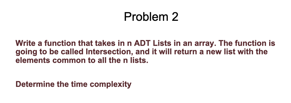 Problem 2
Write a function that takes in n ADT Lists in an array. The function is
going to be called Intersection, and it will return a new list with the
elements common to all the n lists.
Determine the time complexity
