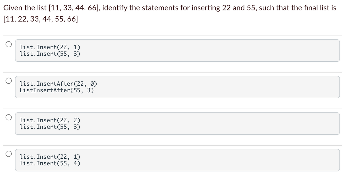 Given the list [11, 33, 44, 66], identify the statements for inserting 22 and 55, such that the final list is
[11, 22, 33, 44, 55, 66]
list.Insert(22, 1)
list.Insert(55, 3)
list.InsertAfter(22, 0)
ListInsertAfter(55, 3)
list.Insert(22, 2)
list.Insert(55, 3)
list.Insert(22, 1)
list.Insert(55, 4)
